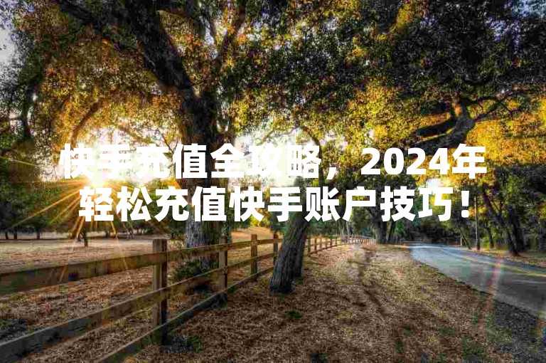 快手充值全攻略，2024年轻松充值快手账户技巧！