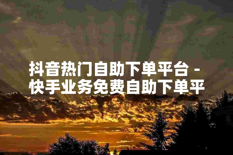 抖音热门自助下单平台 - 快手业务免费自助下单平台浙江