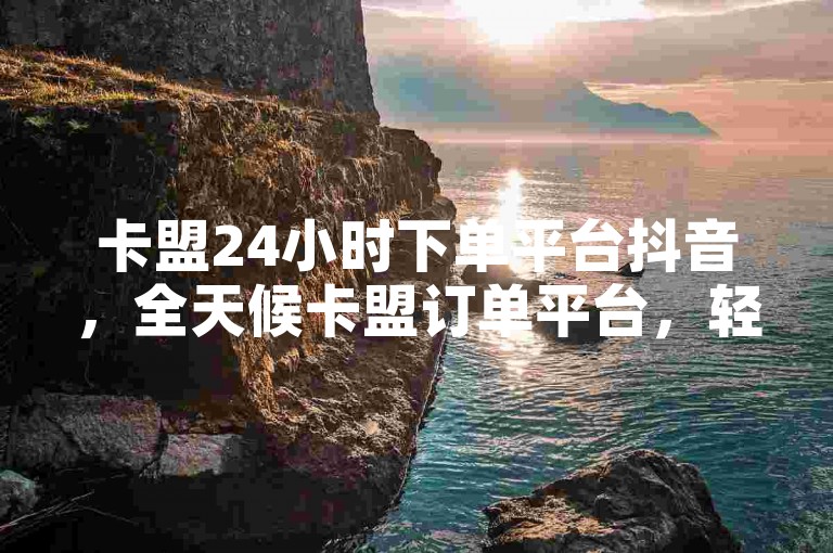 卡盟24小时下单平台抖音，全天候卡盟订单平台，轻松玩转抖音。