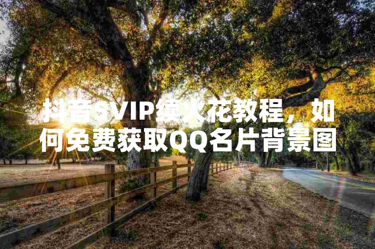 抖音SVIP续火花教程，如何免费获取QQ名片背景图。