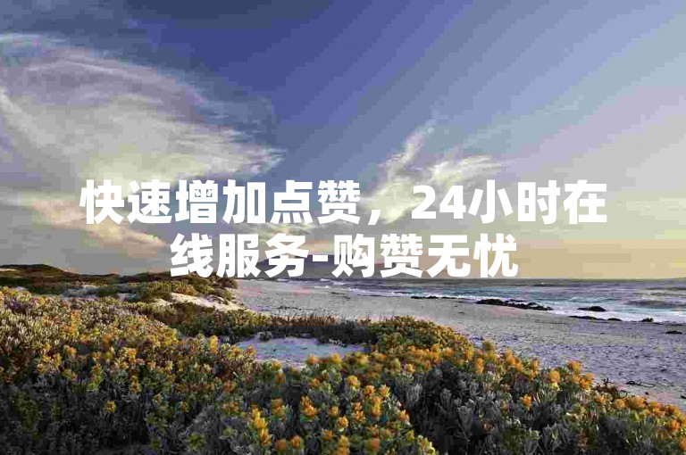 快速增加点赞，24小时在线服务-购赞无忧