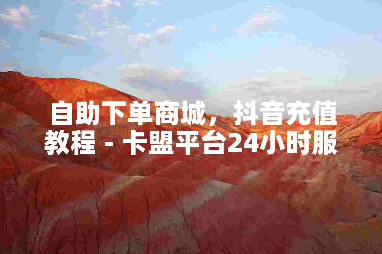 自助下单商城，抖音充值教程 - 卡盟平台24小时服务 - 视频播放量购买
