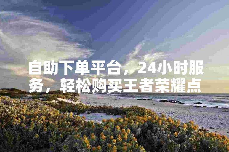 自助下单平台，24小时服务，轻松购买王者荣耀点赞。