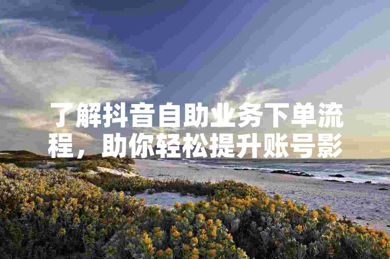 了解抖音自助业务下单流程，助你轻松提升账号影响力。
