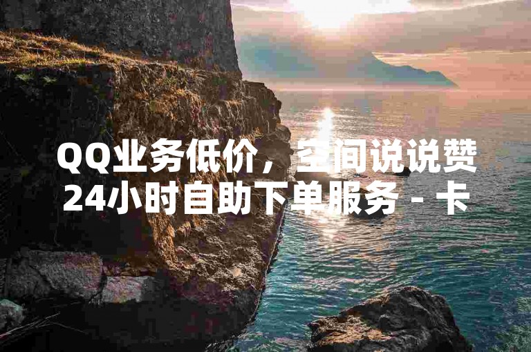 QQ业务低价，空间说说赞24小时自助下单服务 - 卡券批发平台。