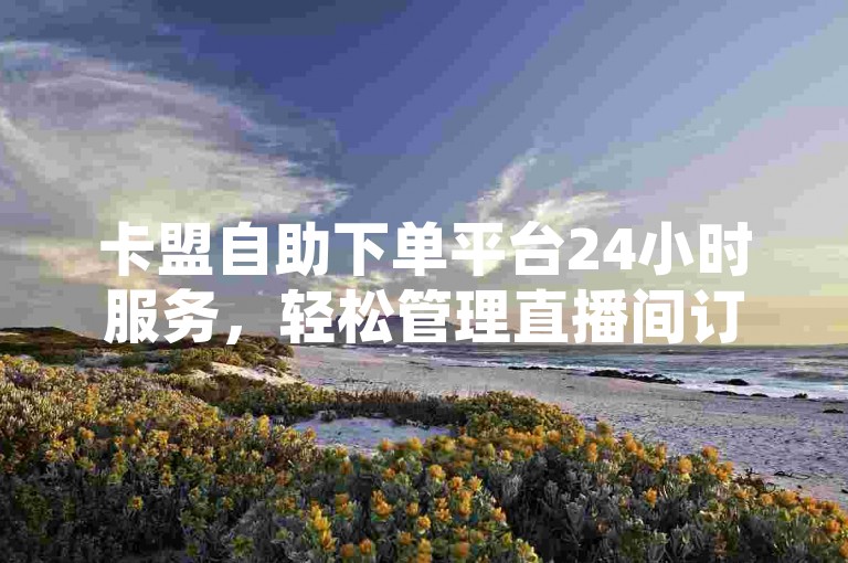 卡盟自助下单平台24小时服务，轻松管理直播间订单。