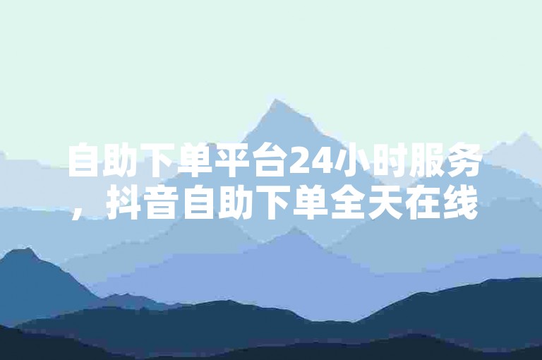 自助下单平台24小时服务，抖音自助下单全天在线。