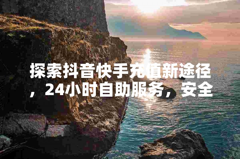 探索抖音快手充值新途径，24小时自助服务，安全快捷！