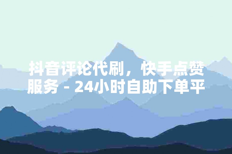 抖音评论代刷，快手点赞服务 - 24小时自助下单平台！