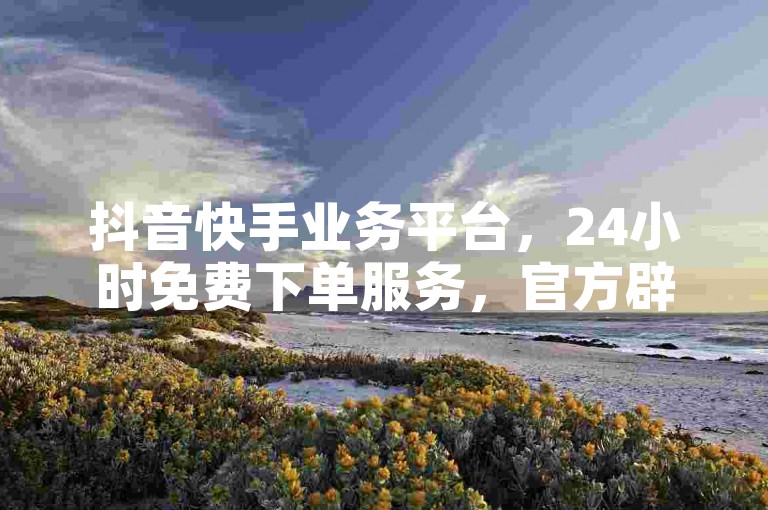 抖音快手业务平台，24小时免费下单服务，官方辟谣！