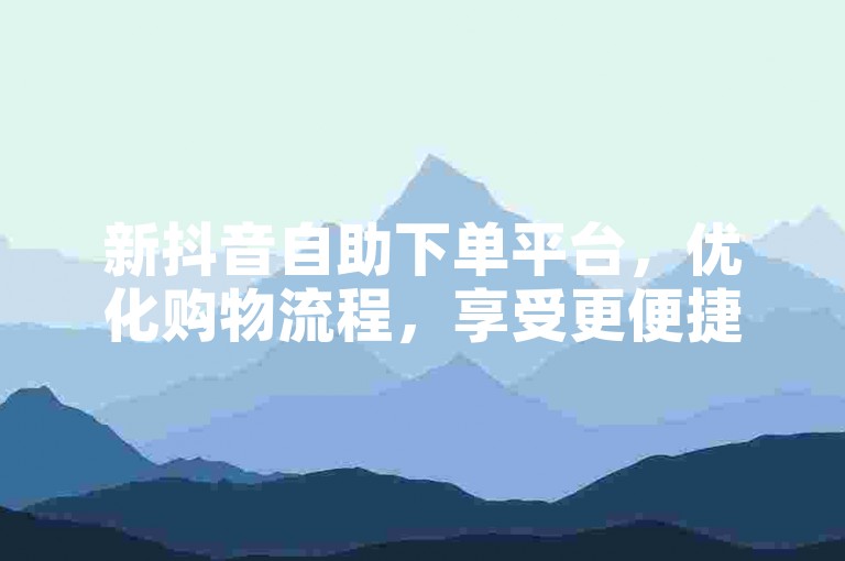 新抖音自助下单平台，优化购物流程，享受更便捷服务！