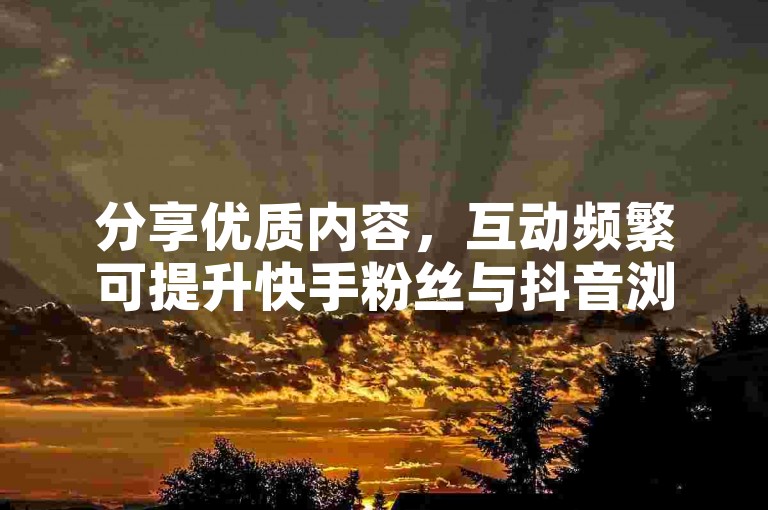 分享优质内容，互动频繁可提升快手粉丝与抖音浏览量。
