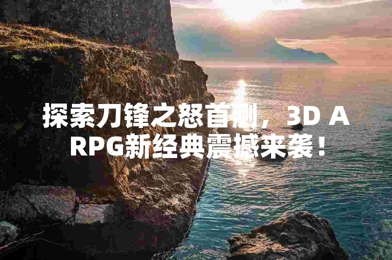探索刀锋之怒首测，3D ARPG新经典震撼来袭！