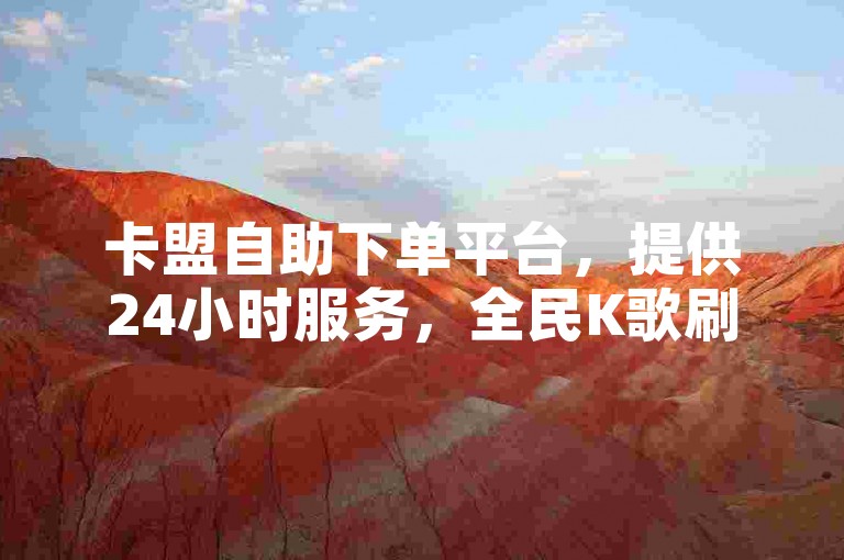 卡盟自助下单平台，提供24小时服务，全民K歌刷量。