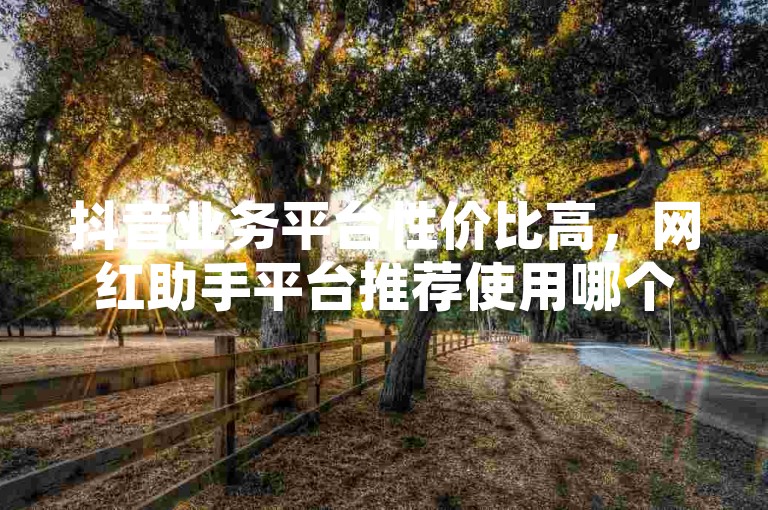 抖音业务平台性价比高，网红助手平台推荐使用哪个？