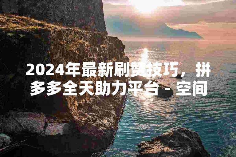 2024年最新刷赞技巧，拼多多全天助力平台 - 空间点赞服务全天候 - 快手直播互动