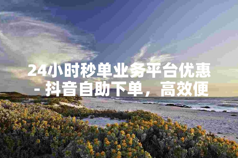 24小时秒单业务平台优惠 - 抖音自助下单，高效便捷。