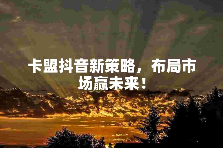 卡盟抖音新策略，布局市场赢未来！