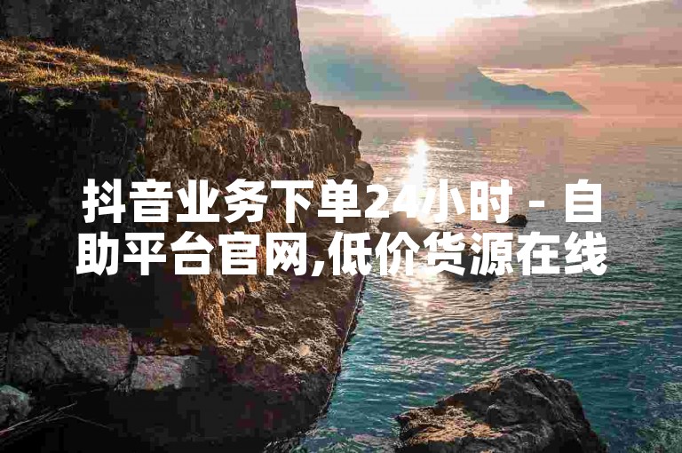 抖音业务下单24小时 - 自助平台官网,低价货源在线下单。