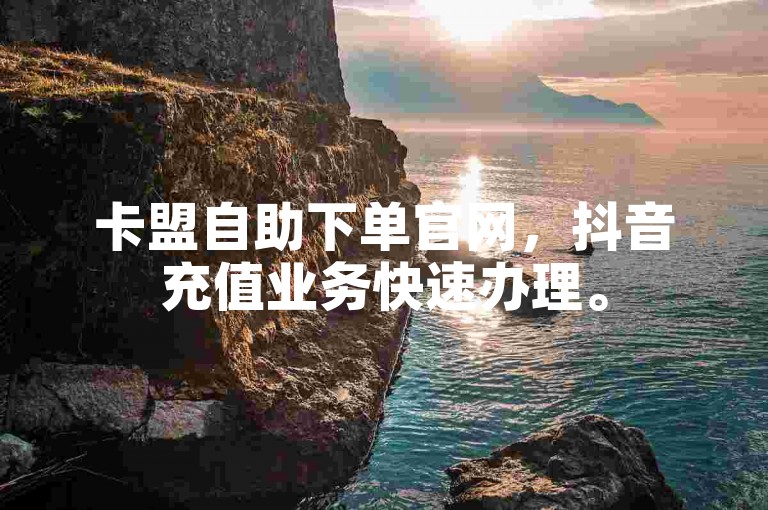 卡盟自助下单官网，抖音充值业务快速办理。
