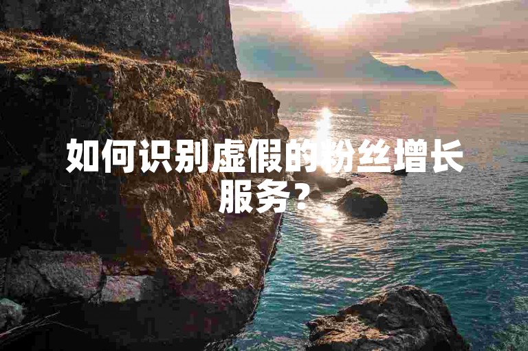 如何识别虚假的粉丝增长服务？