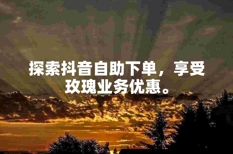 探索抖音自助下单，享受玫瑰业务优惠。