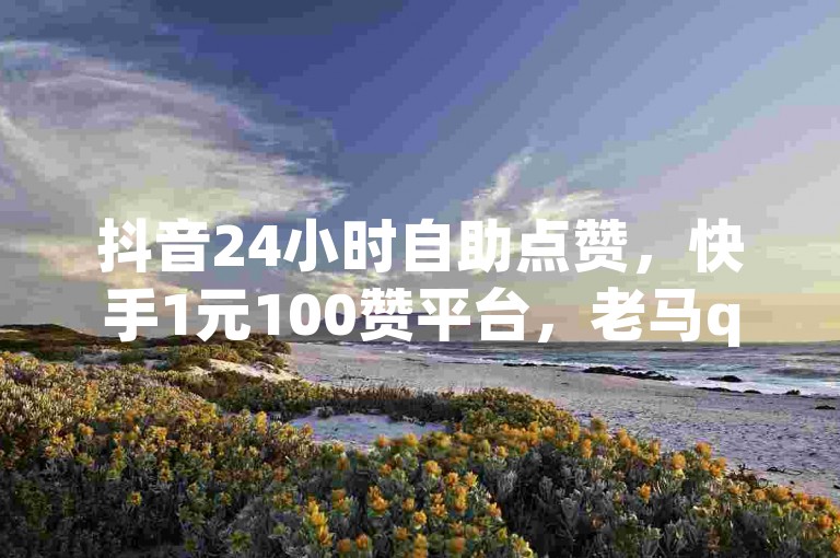 抖音24小时自助点赞，快手1元100赞平台，老马q业务网卡盟。