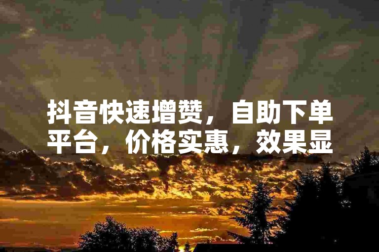 抖音快速增赞，自助下单平台，价格实惠，效果显著。