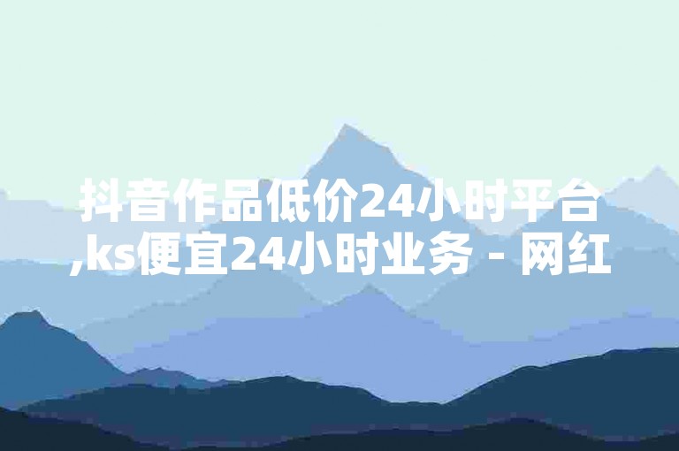 抖音作品低价24小时平台,ks便宜24小时业务 - 网红商城自助下单网址是多少 - ks刷热度独家揭秘再战