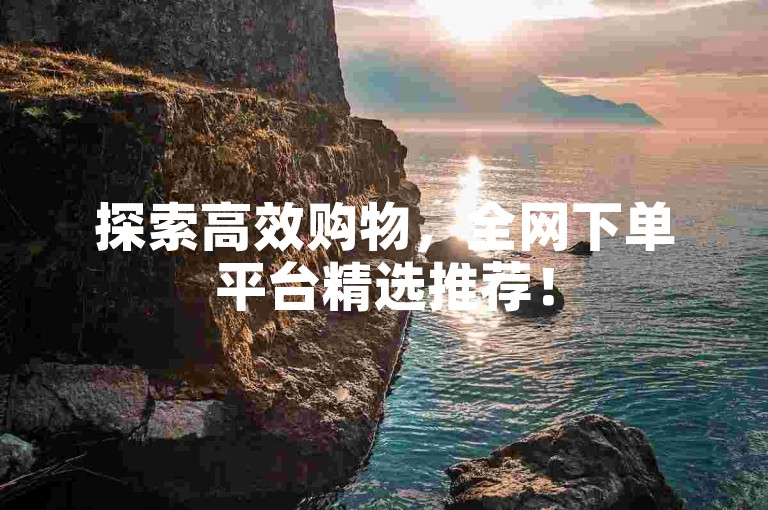 探索高效购物，全网下单平台精选推荐！