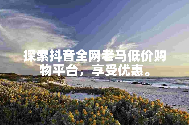 探索抖音全网老马低价购物平台，享受优惠。