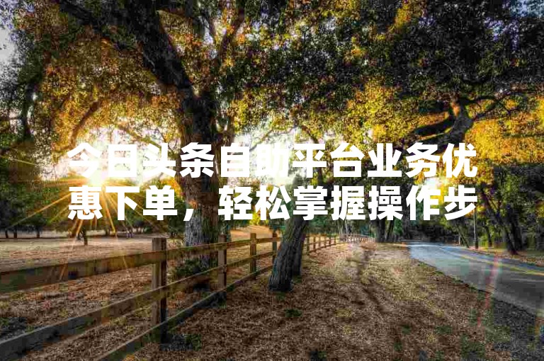 今日头条自助平台业务优惠下单，轻松掌握操作步骤。