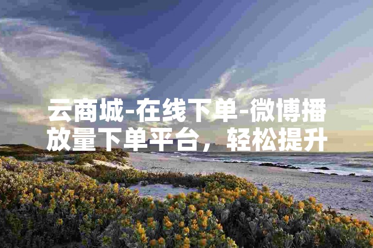 云商城-在线下单-微博播放量下单平台，轻松提升视频热度。