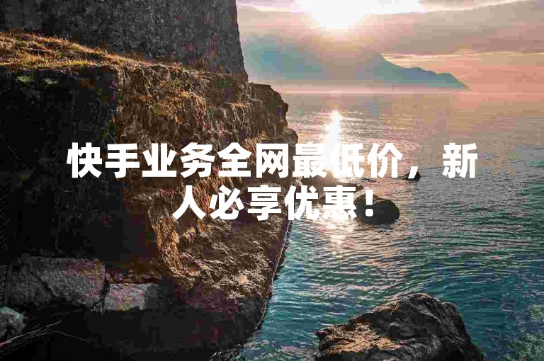 快手业务全网最低价，新人必享优惠！
