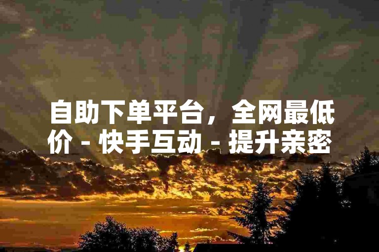 自助下单平台，全网最低价 - 快手互动 - 提升亲密度