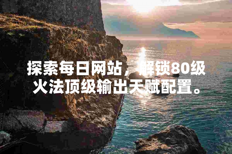 探索每日网站，解锁80级火法顶级输出天赋配置。