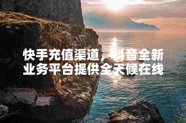 快手充值渠道，抖音全新业务平台提供全天候在线服务。