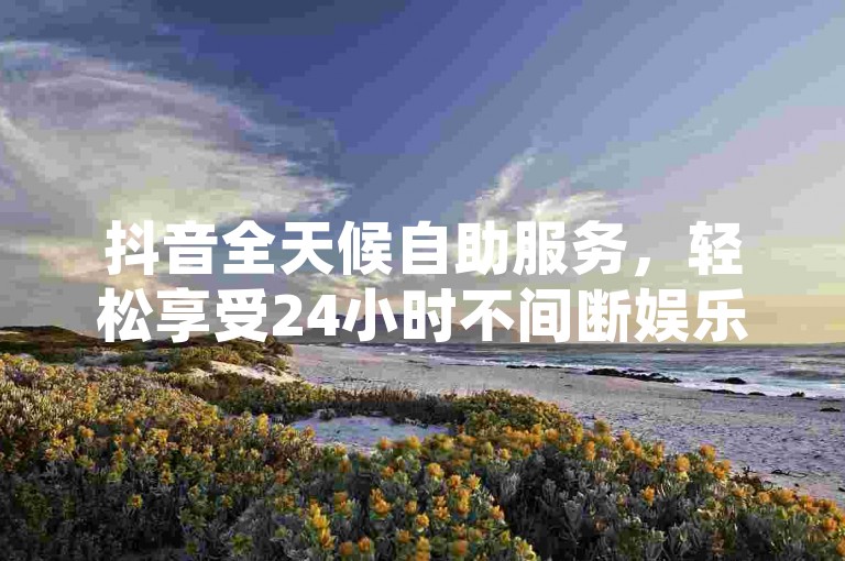 抖音全天候自助服务，轻松享受24小时不间断娱乐！