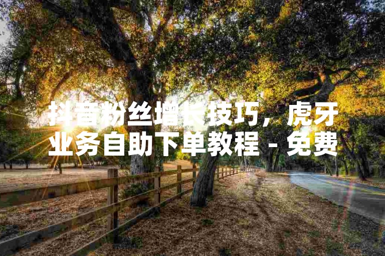 抖音粉丝增长技巧，虎牙业务自助下单教程 - 免费领取10000名片平台