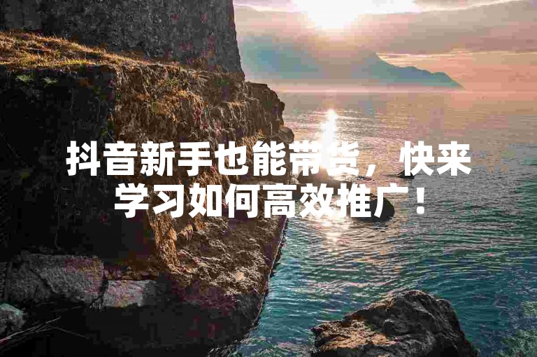 抖音新手也能带货，快来学习如何高效推广！