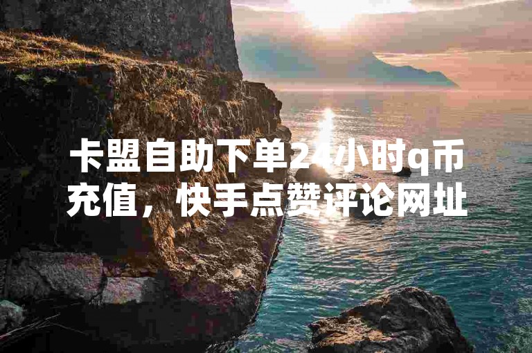 卡盟自助下单24小时q币充值，快手点赞评论网址请访问。