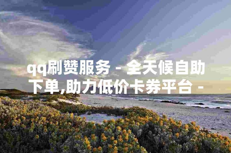 qq刷赞服务 - 全天候自助下单,助力低价卡券平台 - qq空间人气提升工具