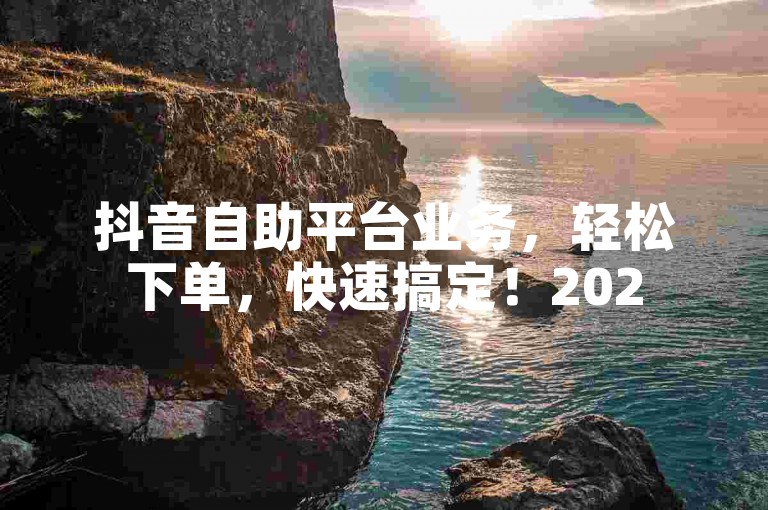 抖音自助平台业务，轻松下单，快速搞定！2025必备技能。
