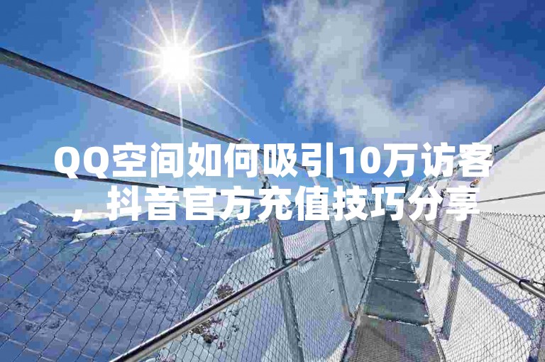QQ空间如何吸引10万访客，抖音官方充值技巧分享。