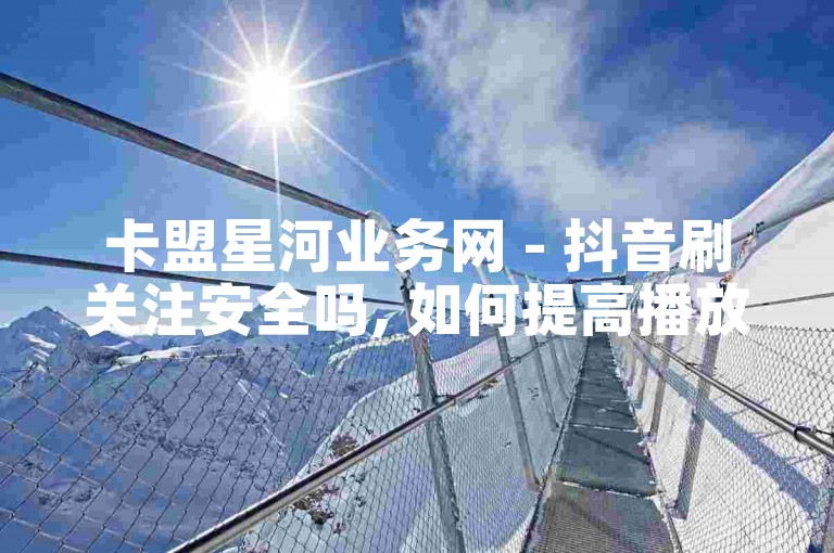 卡盟星河业务网 - 抖音刷关注安全吗, 如何提高播放量。