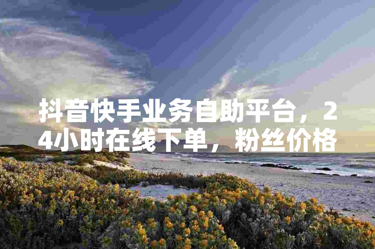 抖音快手业务自助平台，24小时在线下单，粉丝价格惊喜发布！