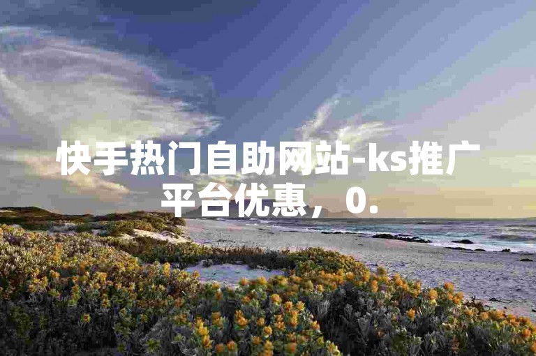 快手热门自助网站-ks推广平台优惠，0.5元100赞。