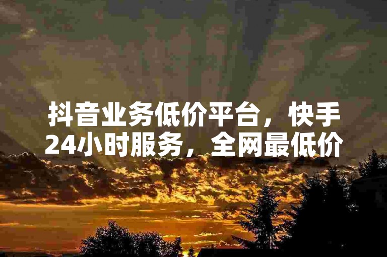 抖音业务低价平台，快手24小时服务，全网最低价。