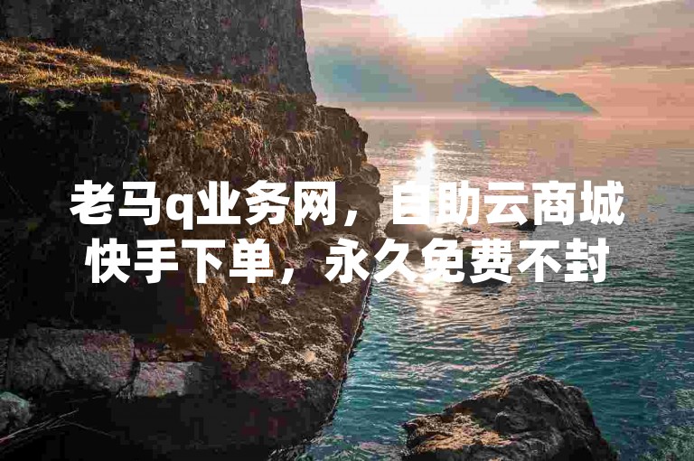 老马q业务网，自助云商城快手下单，永久免费不封号。