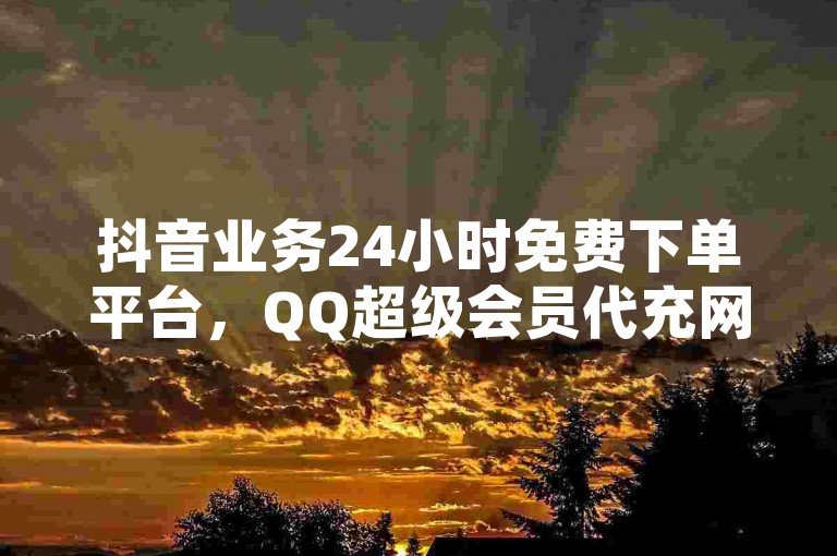 抖音业务24小时免费下单平台，QQ超级会员代充网站。